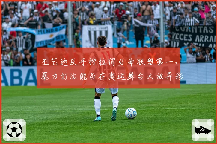 王艺迪反手拧拉得分率联盟第一，暴力打法能否在奥运舞台大放异彩？