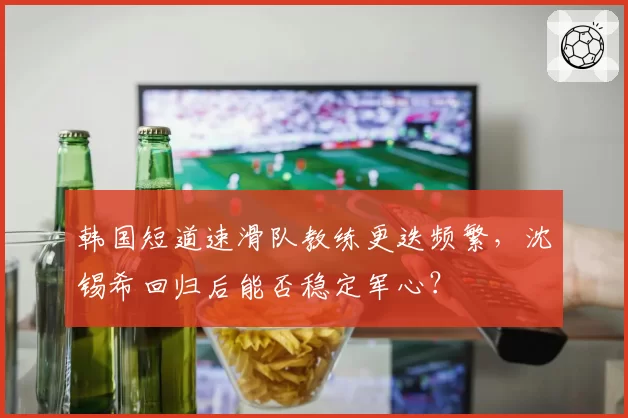 韩国短道速滑队教练更迭频繁，沈锡希回归后能否稳定军心？