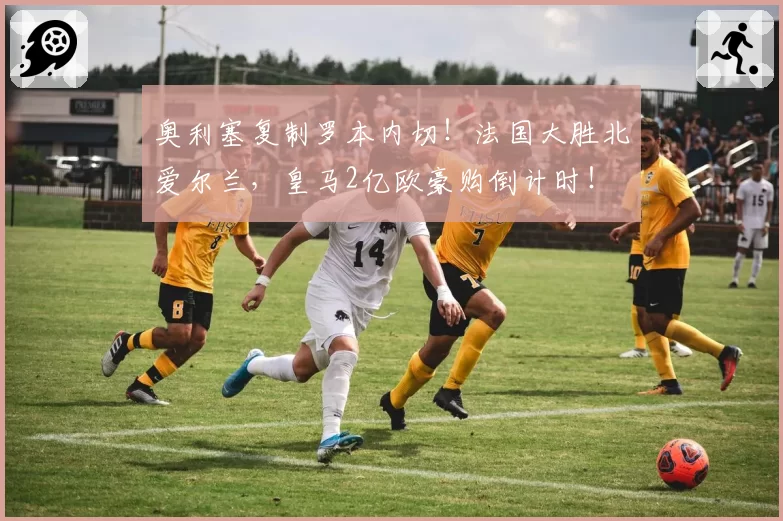 奥利塞复制罗本内切！法国大胜北爱尔兰，皇马2亿欧豪购倒计时！