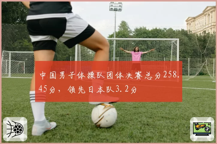 中国男子体操队团体决赛总分258.45分，领先日本队3.2分