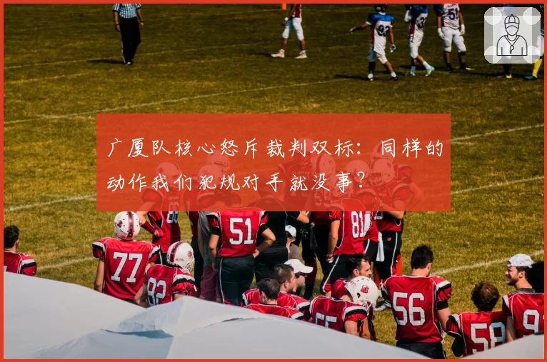 广厦队核心怒斥裁判双标:同样的动作我们犯规对手就没事?