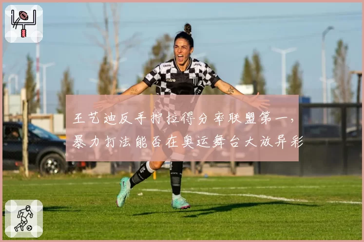 王艺迪反手拧拉得分率联盟第一，暴力打法能否在奥运舞台大放异彩？