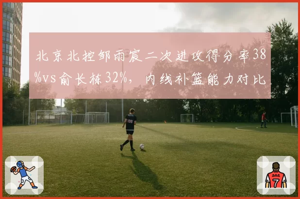 北京北控邹雨宸二次进攻得分率38%vs俞长栋32%，内线补篮能力对比与战术价值
