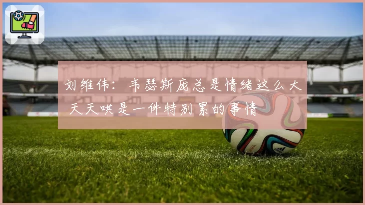 刘维伟：韦瑟斯庞总是情绪这么大 天天哄是一件特别累的事情