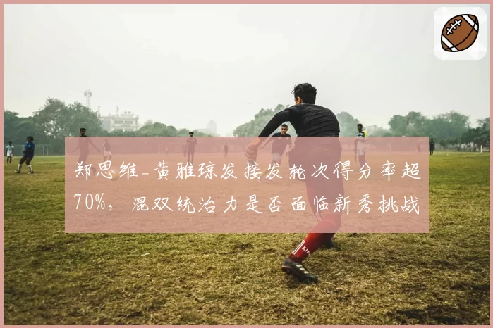 郑思维_黄雅琼发接发轮次得分率超70%，混双统治力是否面临新秀挑战？