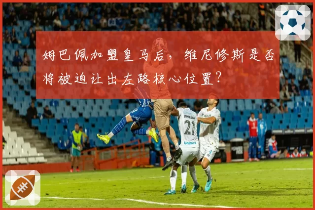 姆巴佩加盟皇马后，维尼修斯是否将被迫让出左路核心位置？
