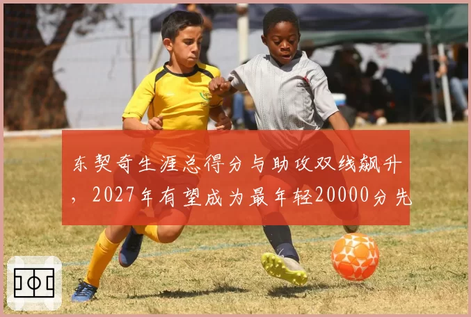 东契奇生涯总得分与助攻双线飙升，2027年有望成为最年轻20000分先生？
