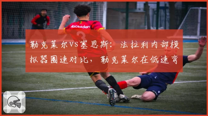 勒克莱尔vs塞恩斯：法拉利内部模拟器圈速对比，勒克莱尔在低速弯快0.2秒，但塞恩斯长距离更稳