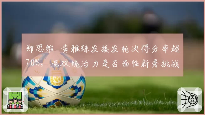 郑思维_黄雅琼发接发轮次得分率超70%，混双统治力是否面临新秀挑战？