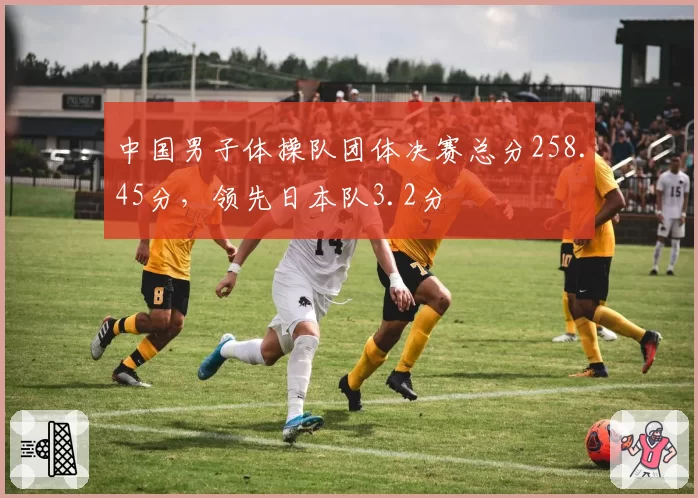 中国男子体操队团体决赛总分258.45分，领先日本队3.2分