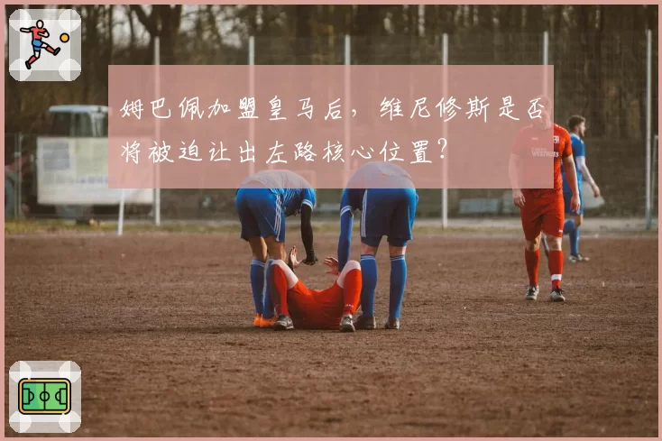 姆巴佩加盟皇马后,维尼修斯是否将被迫让出左路核心位置?