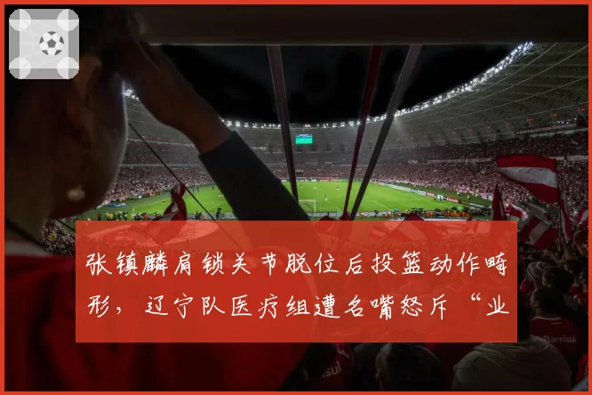 张镇麟肩锁关节脱位后投篮动作畸形，辽宁队医疗组遭名嘴怒斥“业余”