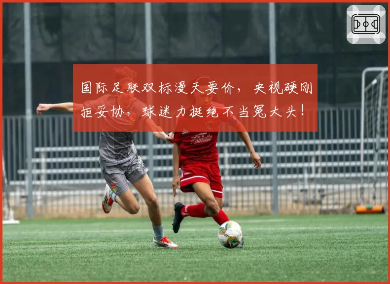 国际足联双标漫天要价，央视硬刚拒妥协，球迷力挺绝不当冤大头！