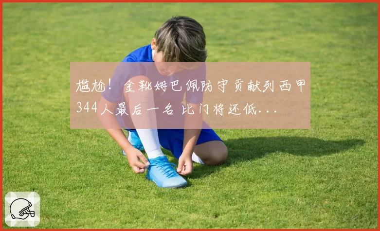 尴尬！金靴姆巴佩防守贡献列西甲344人最后一名 比门将还低...