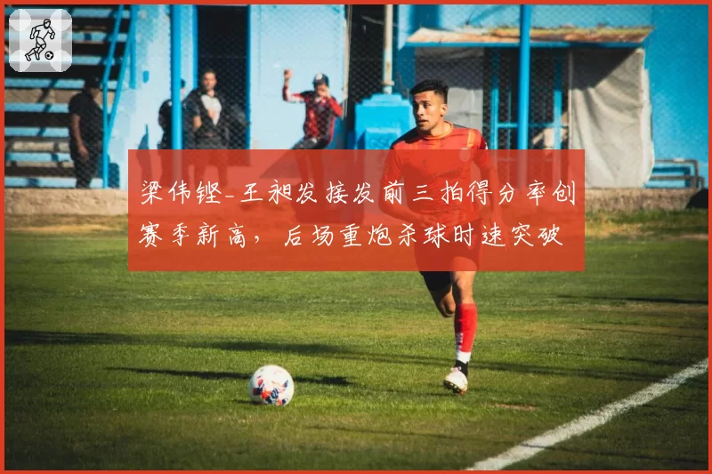 梁伟铿_王昶发接发前三拍得分率创赛季新高，后场重炮杀球时速突破320公里