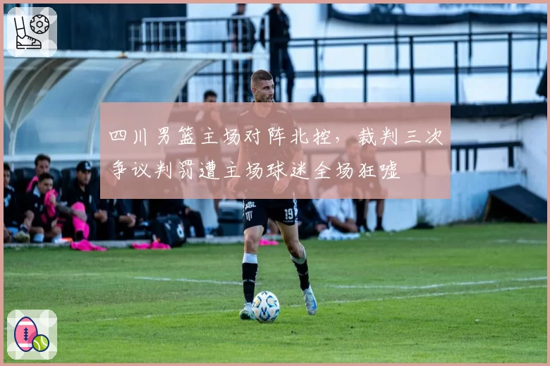 四川男篮主场对阵北控，裁判三次争议判罚遭主场球迷全场狂嘘