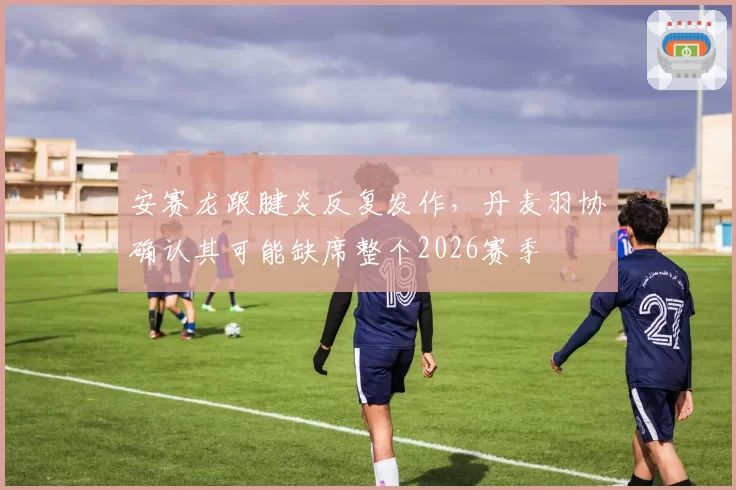 安赛龙跟腱炎反复发作,丹麦羽协确认其可能缺席整个2026赛季