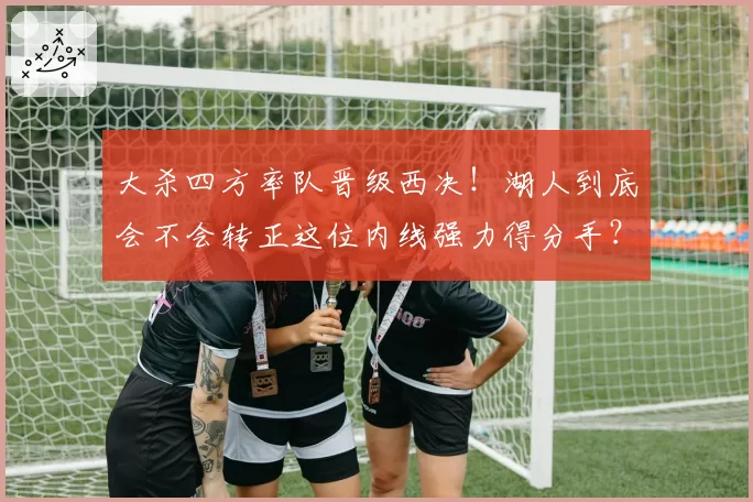 大杀四方率队晋级西决！湖人到底会不会转正这位内线强力得分手？