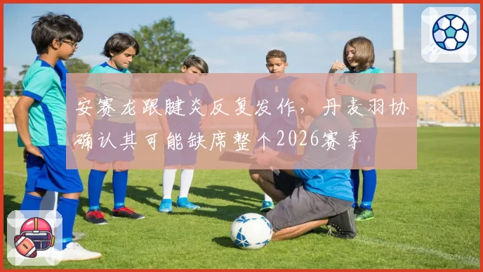 安赛龙跟腱炎反复发作,丹麦羽协确认其可能缺席整个2026赛季