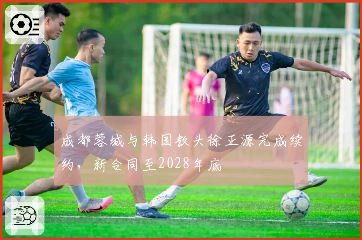 成都蓉城与韩国教头徐正源完成续约，新合同至2028年底