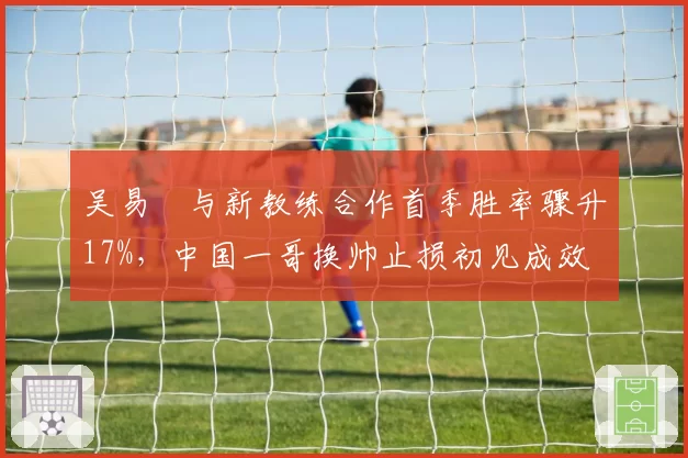 吴易昺与新教练合作首季胜率骤升17%，中国一哥换帅止损初见成效