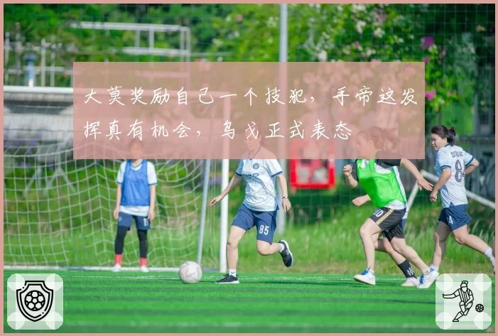 大莫奖励自己一个技犯，手帝这发挥真有机会，乌戈正式表态