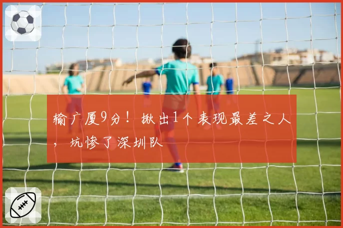 输广厦9分！揪出1个表现最差之人，坑惨了深圳队
