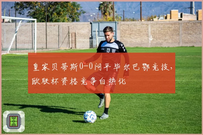 皇家贝蒂斯0-0闷平毕尔巴鄂竞技，欧联杯资格竞争白热化