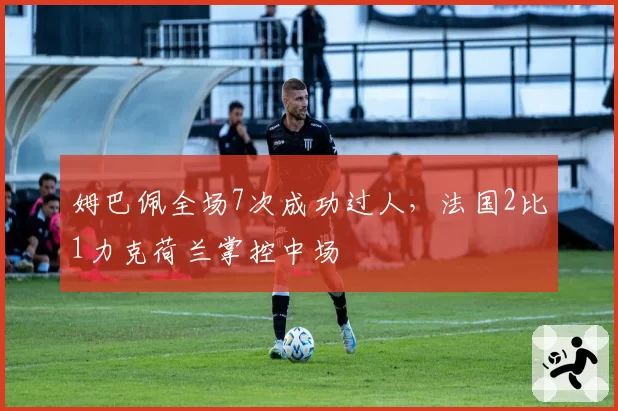姆巴佩全场7次成功过人，法国2比1力克荷兰掌控中场