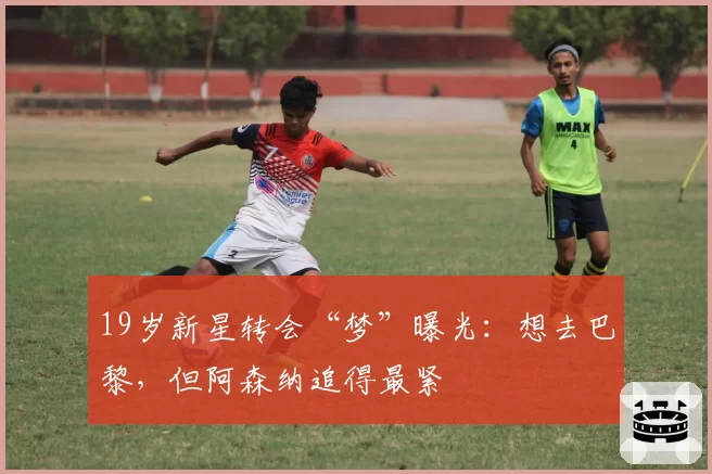 19岁新星转会“梦”曝光：想去巴黎，但阿森纳追得最紧