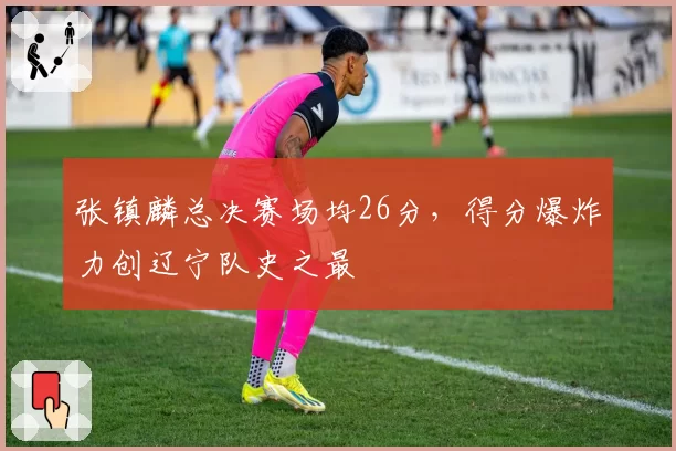张镇麟总决赛场均26分，得分爆炸力创辽宁队史之最
