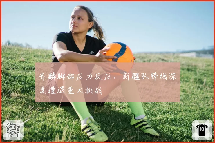 齐麟脚部应力反应，新疆队锋线深度遭遇重大挑战