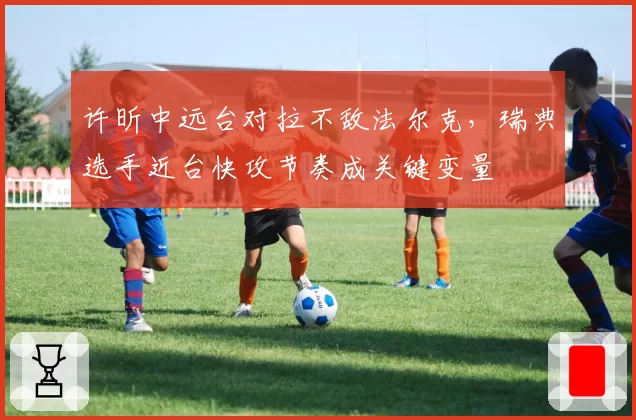 许昕中远台对拉不敌法尔克，瑞典选手近台快攻节奏成关键变量
