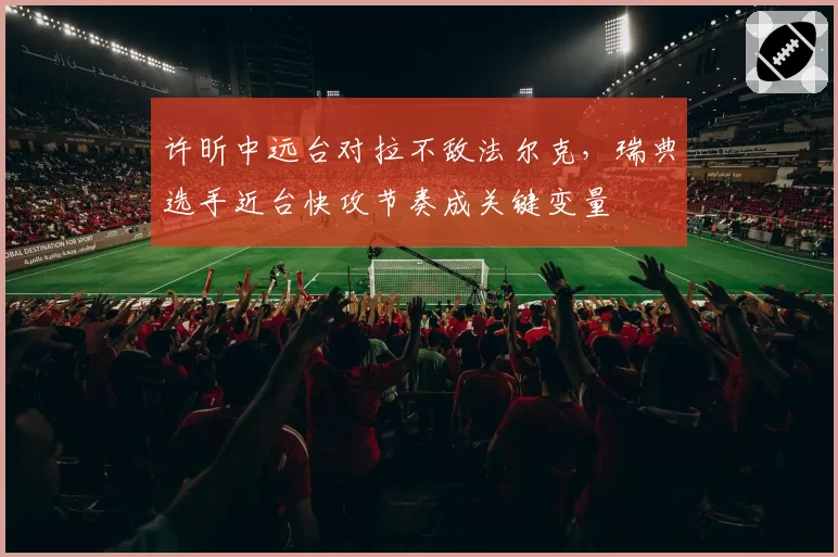 许昕中远台对拉不敌法尔克，瑞典选手近台快攻节奏成关键变量