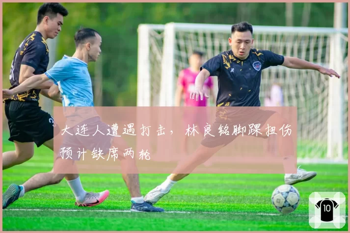 大连人遭遇打击，林良铭脚踝扭伤预计缺席两轮