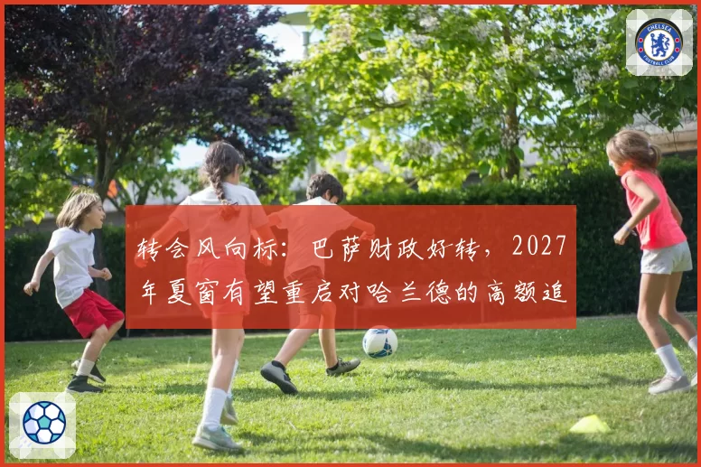 转会风向标：巴萨财政好转，2027年夏窗有望重启对哈兰德的高额追求