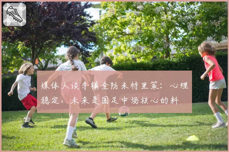 媒体人谈李镇全防米特里策：心理稳定，未来是国足中场核心的料