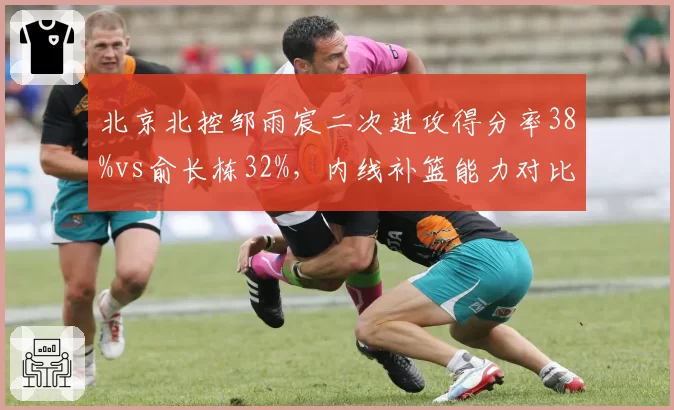 北京北控邹雨宸二次进攻得分率38%vs俞长栋32%，内线补篮能力对比与战术价值