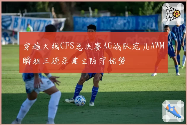穿越火线CFS总决赛AG战队宠儿AWM瞬狙三连杀建立防守优势