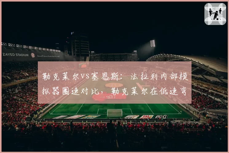 勒克莱尔vs塞恩斯：法拉利内部模拟器圈速对比，勒克莱尔在低速弯快0.2秒，但塞恩斯长距离更稳