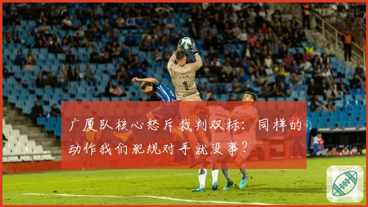 广厦队核心怒斥裁判双标：同样的动作我们犯规对手就没事？