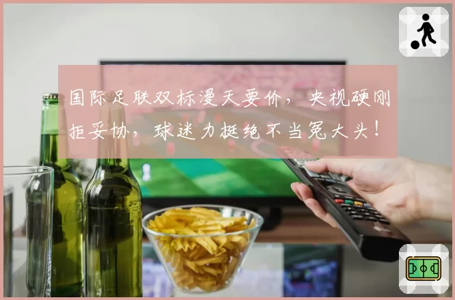 国际足联双标漫天要价，央视硬刚拒妥协，球迷力挺绝不当冤大头！