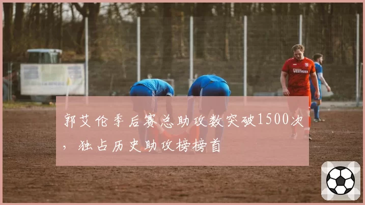 郭艾伦季后赛总助攻数突破1500次，独占历史助攻榜榜首