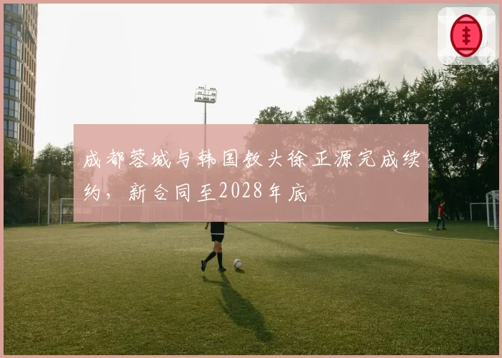 成都蓉城与韩国教头徐正源完成续约，新合同至2028年底
