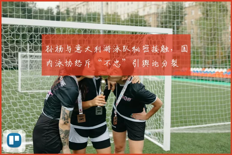 孙杨与意大利游泳队秘密接触，国内泳协怒斥“不忠”引舆论分裂