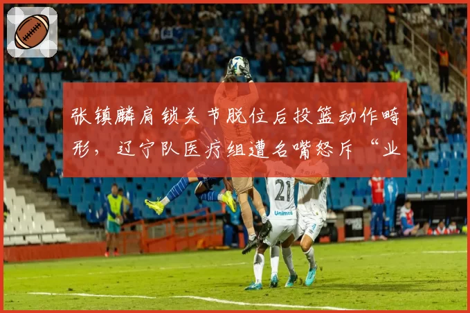 张镇麟肩锁关节脱位后投篮动作畸形，辽宁队医疗组遭名嘴怒斥“业余”