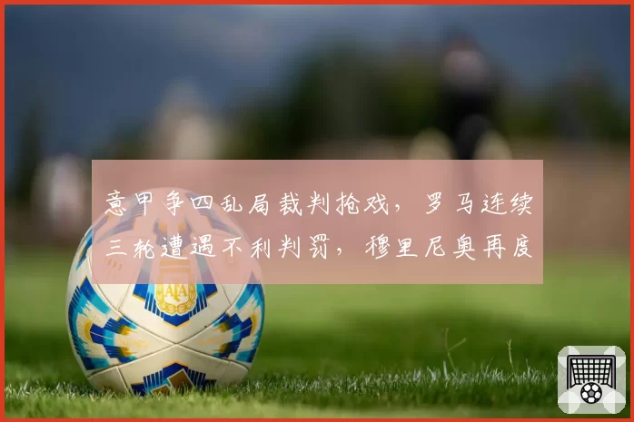 意甲争四乱局裁判抢戏，罗马连续三轮遭遇不利判罚，穆里尼奥再度暴怒