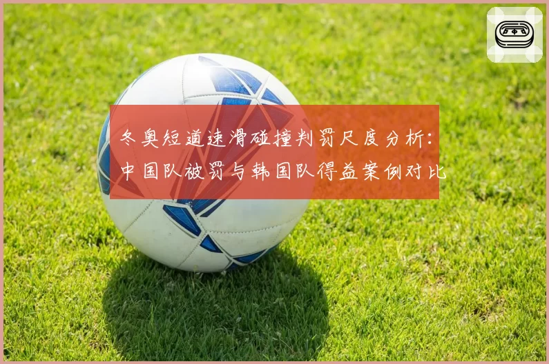 冬奥短道速滑碰撞判罚尺度分析：中国队被罚与韩国队得益案例对比