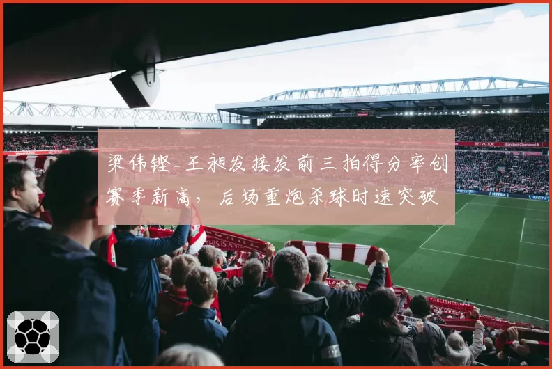 梁伟铿_王昶发接发前三拍得分率创赛季新高，后场重炮杀球时速突破320公里
