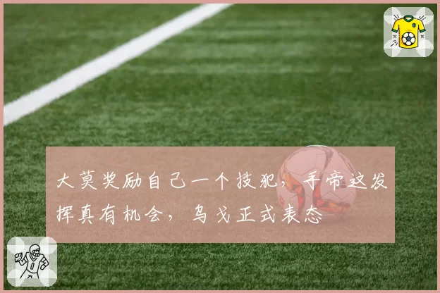 大莫奖励自己一个技犯，手帝这发挥真有机会，乌戈正式表态